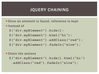 JQUERY CHAINING

 Once an element is found, reference is kept
 Instead of
   $(“div.myElement”).hide();
   $(“div.myElement”).html(“hi”);
   $(“div.myElement”).addClass(“red”);
   $(“div.myElement”).fadeIn(“slow”);

 Chain the actions
  $(“div.myElement”).hide().html(“hi”)
   .addClass(“red”).fadeIn(“slow”);
 