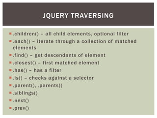 JQUERY TRAVERSING

 .children() – all child elements, optional filter
 .each() – iterate through a collection of matched
  elements
 .find() – get descendants of element
 .closest() – first matched element
 .has() – has a filter
 .is() – checks against a selector
 .parent(), .parents()
 .siblings()
 .next()
 .prev()
 