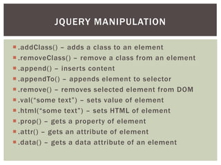 JQUERY MANIPULATION

 .addClass() – adds a class to an element
 .removeClass() – remove a class from an element
 .append() – inserts content
 .appendTo() – appends element to selector
 .remove() – removes selected element from DOM
 .val(“some text”) – sets value of element
 .html(“some text”) – sets HTML of element
 .prop() – gets a property of element
 .attr() – gets an attribute of element
 .data() – gets a data attribute of an element
 