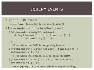 JQUERY EVENTS

 Bind to DOM events
   click, hover, focus, keydown, select, submit
 Three main methods to attach event
  $(document).ready(function(){
     $(“myElement”).click(function() {
           doSomething(); });
   });
     Fired when the DOM is completely loaded
  $(“myElement”).live(“click”, function() {
   doSomething(); });
     Fired when the element is created in the DOM
  $(“myElement”).on(“click”, function(){
   doSomething();});
     As of jQuery 1.7, the most efficient way of binding
 