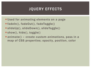 JQUERY EFFECTS

 Used for animating elements on a page
 fadeIn(), fadeOut(), fadeToggle()
 slideUp(), slideDown(), slideToggle()
 show(), hide(), toggle()
 animate() – create custom animations, pass in a
  map of CSS properties; opacity, position, color
 