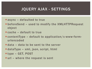 JQUERY AJAX - SETTINGS

 async – defaulted to true
 beforeSend – used to modify the XMLHTTPRequest
  object
 cache – default to true
 contentType – default to application/x-www-form-
  urlencoded
 data – data to be sent to the server
 dataType – xml, json, script, html
 type – GET, POST
 url – where the request is sent
 