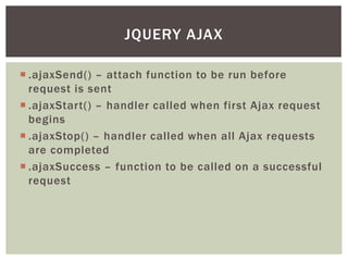 JQUERY AJAX

 .ajaxSend() – attach function to be run before
  request is sent
 .ajaxStart() – handler called when first Ajax request
  begins
 .ajaxStop() – handler called when all Ajax requests
  are completed
 .ajaxSuccess – function to be called on a successful
  request
 