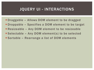 JQUERY UI - INTERACTIONS

 Draggable – Allows DOM element to be dragged
 Droppable – Specifies a DOM element to be target
 Resizeable – Any DOM element to be resizeable
 Selectable – Any DOM element(s) to be selected
 Sortable – Rearrange a list of DOM elements
 