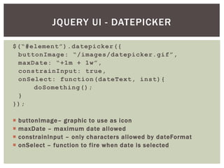 JQUERY UI - DATEPICKER

$(“#element”).datepicker({
 buttonImage: “/images/datepicker.gif”,
 maxDate: “+1m + 1w”,
 constrainInput: true,
 onSelect: function(dateText, inst){
     doSomething();
 }
});

   buttonImage– graphic to use as icon
   maxDate – maximum date allowed
   constrainInput – only characters allowed by dateFormat
   onSelect – function to fire when date is selected
 