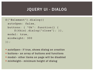 JQUERY UI - DIALOG

$(“#element”).dialog({
 autoOpen: false,
 buttons: { "Ok": function() {
     $(this).dialog("close"); }},
 modal: true,
 minHeight: 300
});

   autoOpen– if true, shows dialog on creation
   buttons– an array of buttons and functions
   modal– other items on page will be disabled
   minHeight– minimum height of dialog
 