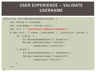 USER EXPERIENCE – VALIDATE
                 USERNAME
function validateUserName(elem) {
    var $elem = $(elem);
    var userName = $elem.val();
    var url = "/Account/IsExistingUser/";
    $.get(url, { name: userName }, function (json) {
        if (json) {
            $("#userNameTaken").fadeIn();
            $elem.removeClass("valid")
                  .addClass("invalid");
        } else {
            $("#userNameTaken").fadeOut();
            $elem.removeClass("invalid")
                  .addClass("valid");
        }
    });
}
 