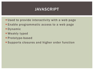 JAVASCRIPT

 Used to provide interactivity with a web page
 Enable programmatic access to a web page
 Dynamic
 Weakly typed
 Prototype-based
 Supports closures and higher order function
 