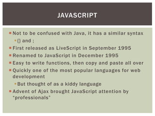 JAVASCRIPT

 Not to be confused with Java, it has a similar syntax
    {} and ;
 First released as LiveScript in September 1995
 Renamed to JavaScript in December 1995
 Easy to write functions, then copy and paste all over
 Quickly one of the most popular languages for web
  development
    But thought of as a kiddy language
 Advent of Ajax brought JavaScript attention by
  “professionals”
 