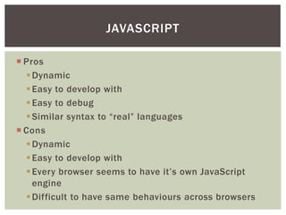 JAVASCRIPT

 Pros
   Dynamic
   Easy to develop with
   Easy to debug
   Similar syntax to “real” languages
 Cons
   Dynamic
   Easy to develop with
   Every browser seems to have it’s own JavaScript
    engine
   Difficult to have same behaviours across browsers
 
