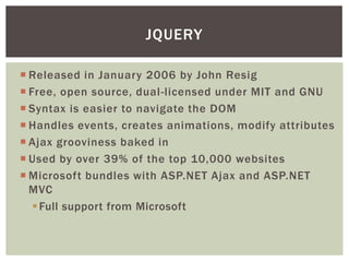 JQUERY

 Released in January 2006 by John Resig
 Free, open source, dual-licensed under MIT and GNU
 Syntax is easier to navigate the DOM
 Handles events, creates animations, modify attributes
 Ajax grooviness baked in
 Used by over 39% of the top 10,000 websites
 Microsoft bundles with ASP.NET Ajax and ASP.NET
  MVC
    Full support from Microsoft
 