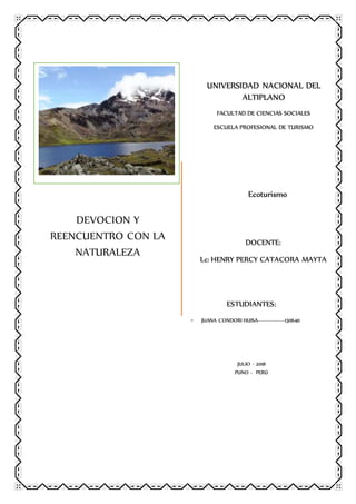 DEVOCION Y
REENCUENTRO CON LA
NATURALEZA
UNIVERSIDAD NACIONAL DEL
ALTIPLANO
FACULTAD DE CIENCIAS SOCIALES
ESCUELA PROFESIONAL DE TURISMO
Ecoturismo
DOCENTE:
Lc: HENRY PERCY CATACORA MAYTA
ESTUDIANTES:
- JUANA CONDORI HUISA---------------130640
JULIO - 2018
PUNO - PERÚ
 