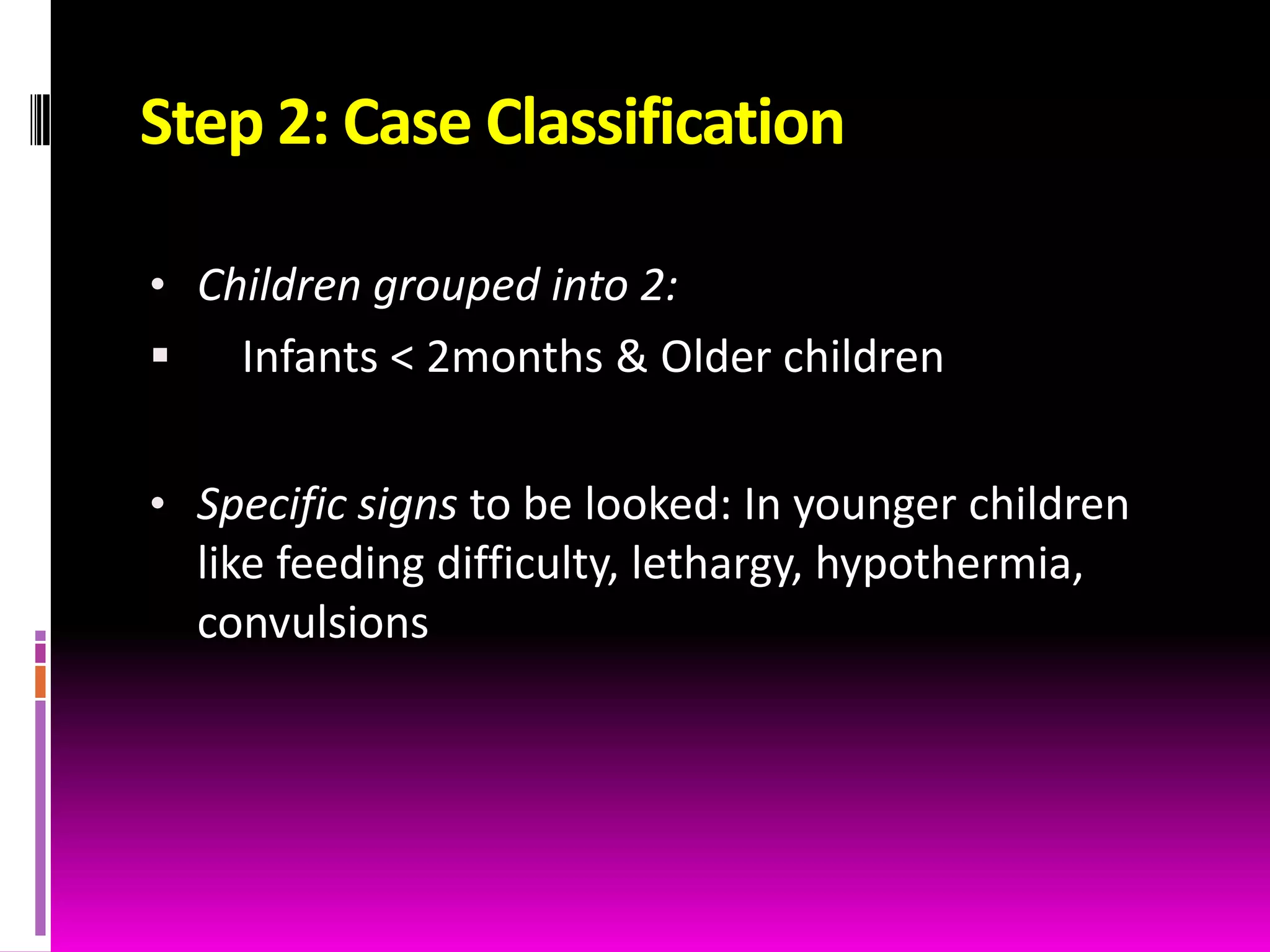 Step 2: Case Classification
• Children grouped into 2:


Infants < 2months & Older children

• Specific signs to be looked: In younger children
like feeding difficulty, lethargy, hypothermia,

convulsions

 