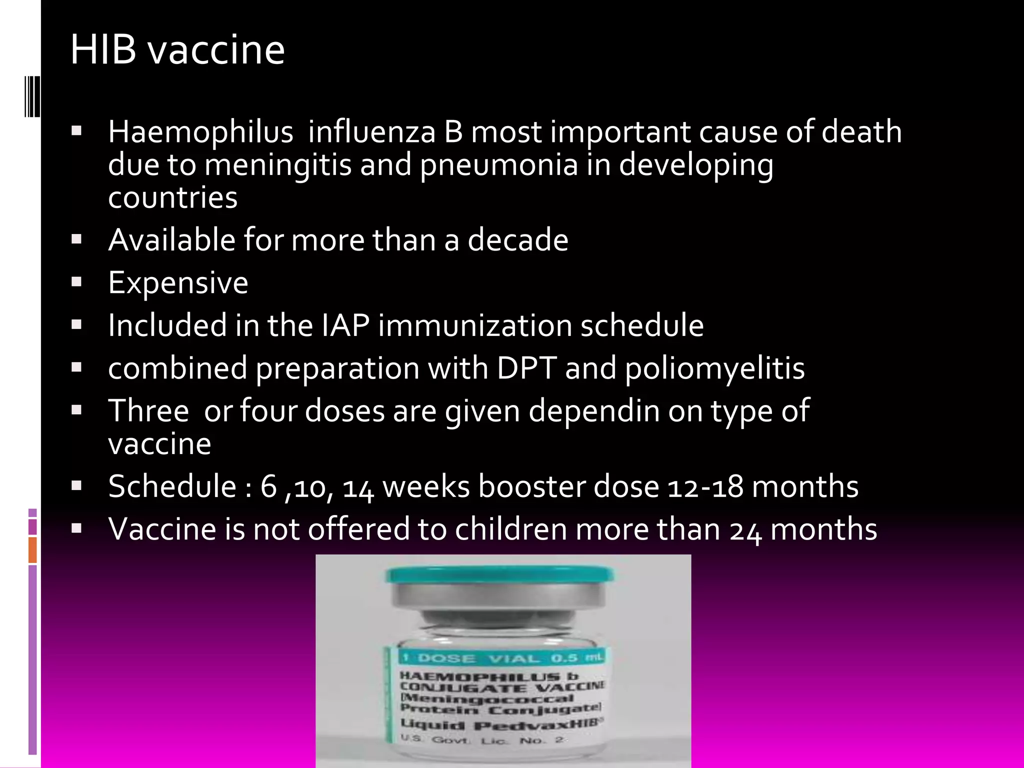 HIB vaccine
 Haemophilus influenza B most important cause of death








due to meningitis and pneumonia in developing
countries
Available for more than a decade
Expensive
Included in the IAP immunization schedule
combined preparation with DPT and poliomyelitis
Three or four doses are given dependin on type of
vaccine
Schedule : 6 ,10, 14 weeks booster dose 12-18 months
Vaccine is not offered to children more than 24 months

 