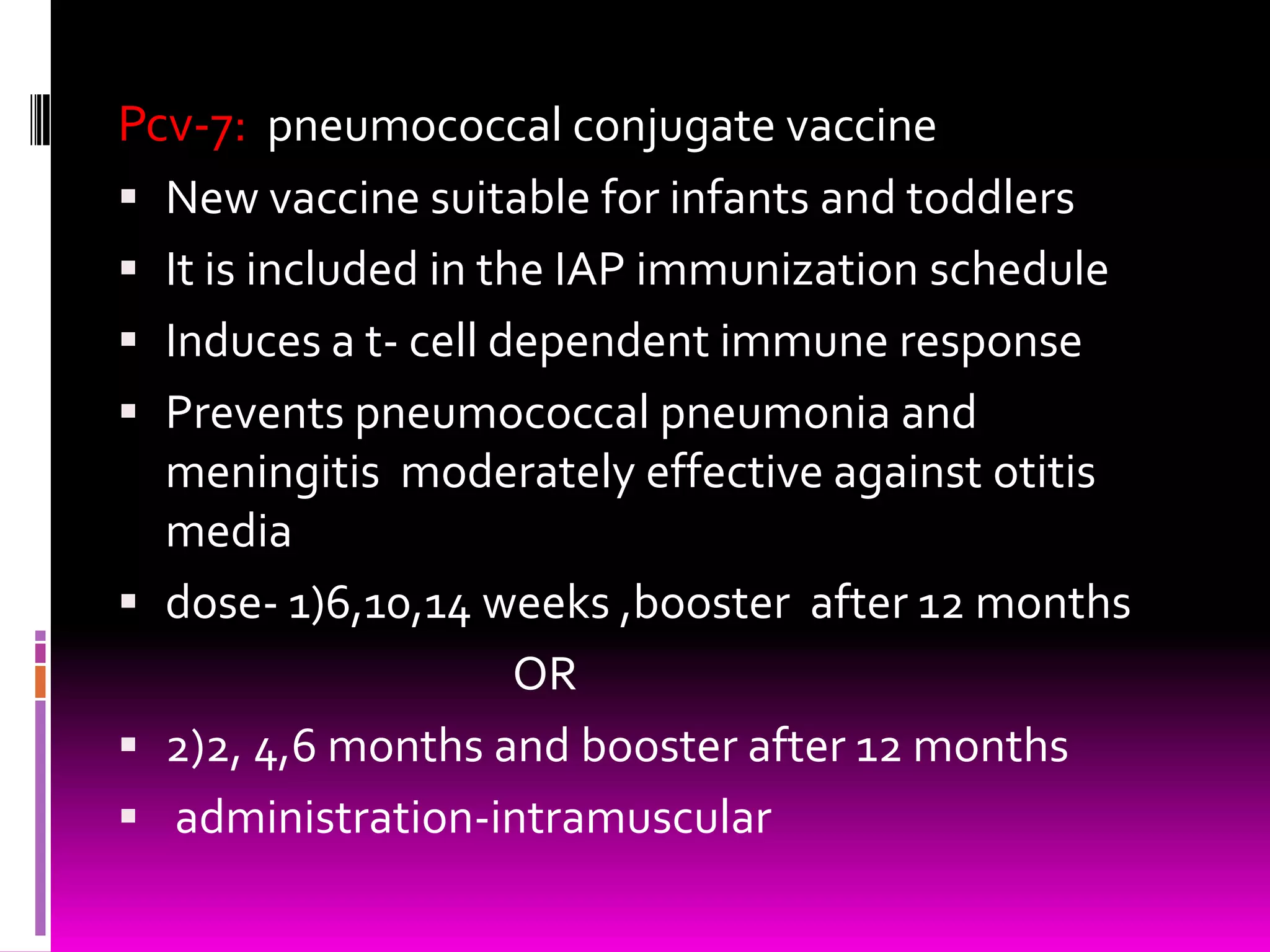 Pcv-7: pneumococcal conjugate vaccine
 New vaccine suitable for infants and toddlers
 It is included in the IAP immunization schedule

 Induces a t- cell dependent immune response
 Prevents pneumococcal pneumonia and
meningitis moderately effective against otitis

media
 dose- 1)6,10,14 weeks ,booster after 12 months
OR
 2)2, 4,6 months and booster after 12 months
 administration-intramuscular

 