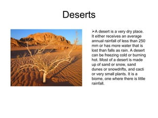 Deserts A desert is a very dry place. It either receives an average annual rainfall of less than 250 mm or has more water that is lost than falls as rain. A desert can be freezing cold or burning hot. Most of a desert is made up of sand or snow, sand dunes or snowdrifts, and cacti or very small plants. It is a biome, one where there is little rainfall. 