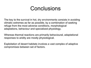 Conclusions The key to the survival in hot, dry environments consists in avoiding climatic extremes as far as possible, by a combination of seeking refuge from the most adverse conditions, morphological adaptations, behaviour and specialized physiology. Whereas thermal reactions are primarily behavioural, adaptational responses to aridity are mostly physiological.  Exploitation of desert habitats involves a vast complex of adaptive compromises between set of factors.  