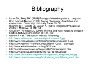 Bibliography Louw GN, Seely MK, (1984) Ecology of desert organisms .  Longman Knut Schmidt-Nielsen, (1998) Animal Physiology: Adaptation and environment .  Cambridge University Press 5th Ed. Hickman CP, Roberts LS, Larson A, (2001), Integrated Principles of Zoology .  McGraw-Hill 11th Ed. Cloudsley-Thompson JL, (2001) Thermal and water relations of desert beetles. Naturwissenschaften 88:447–460 Guyton & Hall, Text book of medical Physiology http://www. saharamet .com/ desert / photos /desert2. jpg http://www.nicewallpapers.info/pics/other/desert/desert_5.jpg http://www.resimler7.com/tum/doga/Desert_Oasis__Libya.jpg http://www.kaliteliresimler.com/img7470.htm http://openlearn.open.ac.uk/file.php/2815/formats/print.htm http://www.pixdaus.com/pics/1241972973Bn8Kvbq.jpg http://www.cbc.ca/morningedition/images/ords_kangaroo_rat.jpg http://www.desertmuseum.org/books/nhsd_adaptations_amph.php 