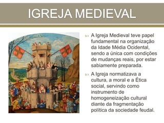  A Igreja Medieval teve papel
fundamental na organização
da Idade Média Ocidental,
sendo a única com condições
de mudanças reais, por estar
sabiamente preparada.
 A Igreja normatizava a
cultura, a moral e a Ética
social, servindo como
instrumento de
homogeneização cultural
diante da fragmentação
política da sociedade feudal.
 