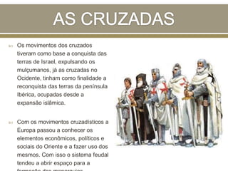  Os movimentos dos cruzados
tiveram como base a conquista das
terras de Israel, expulsando os
mulçumanos, já as cruzadas no
Ocidente, tinham como finalidade a
reconquista das terras da península
Ibérica, ocupadas desde a
expansão islâmica.
 Com os movimentos cruzadísticos a
Europa passou a conhecer os
elementos econômicos, políticos e
sociais do Oriente e a fazer uso dos
mesmos. Com isso o sistema feudal
tendeu a abrir espaço para a
 