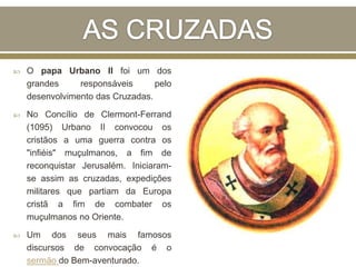  O papa Urbano II foi um dos
grandes responsáveis pelo
desenvolvimento das Cruzadas.
 No Concílio de Clermont-Ferrand
(1095) Urbano II convocou os
cristãos a uma guerra contra os
"infiéis" muçulmanos, a fim de
reconquistar Jerusalém. Iniciaram-
se assim as cruzadas, expedições
militares que partiam da Europa
cristã a fim de combater os
muçulmanos no Oriente.
 Um dos seus mais famosos
discursos de convocação é o
sermão do Bem-aventurado.
 