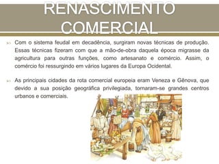  Com o sistema feudal em decadência, surgiram novas técnicas de produção.
Essas técnicas fizeram com que a mão-de-obra daquela época migrasse da
agricultura para outras funções, como artesanato e comércio. Assim, o
comércio foi ressurgindo em vários lugares da Europa Ocidental.
 As principais cidades da rota comercial europeia eram Veneza e Gênova, que
devido a sua posição geográfica privilegiada, tornaram-se grandes centros
urbanos e comerciais.
 
