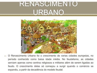  O Renascimento Urbano foi o crescimento de varias cidades europeias, no
período conhecido como baixa idade média. No feudalismo, as cidades
serviam apenas como centros religiosos e militares além de serem ligadas ao
feudo. O crescimento delas só começou a surgir quando o comércio se
expandiu, a partir da decadência do modelo feudal.
 