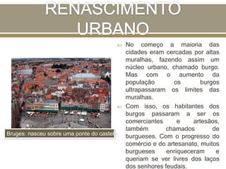  No começo a maioria das
cidades eram cercadas por altas
muralhas, fazendo assim um
núcleo urbano, chamado burgo.
Mas com o aumento da
população os burgos
ultrapassaram os limites das
muralhas.
 Com isso, os habitantes dos
burgos passaram a ser os
comerciantes e artesãos,
também chamados de
burgueses. Com o progresso do
comércio e do artesanato, muitos
burgueses enriqueceram e
queriam se ver livres dos laços
dos senhores feudais.
Bruges: nasceu sobre uma ponte do castelo
 