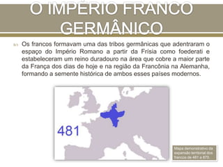  Os francos formavam uma das tribos germânicas que adentraram o
espaço do Império Romano a partir da Frísia como foederati e
estabeleceram um reino duradouro na área que cobre a maior parte
da França dos dias de hoje e na região da Francônia na Alemanha,
formando a semente histórica de ambos esses países modernos.
Mapa demonstrativo da
expansão territorial dos
francos de 481 a 870.
 