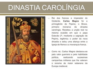 Rei dos francos e imperador do
Ocidente, Carlos Magno foi o
primogênito de Pepino, o Breve,
primeiro monarca da dinastia
carolíngia. Recebeu a unção real na
mesma ocasião em que o papa
Estevão 2º, mediante a sagração de
Pepino, legitimou o poder da nova
dinastia e selou uma aliança entre a
Igreja de Roma e a monarquia franca.
 Como rei, Carlos Magno destacou-se
pelo valor guerreiro e pela habilidade
política, realizando sucessivas
campanhas militares que lhe valeram
o renome de maior soberano da
Europa medieval.
 