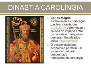  Carlos Magno
estabeleceu a codificação
das leis através dos
Capitulares e promoveu a
divisão do império entre
os condes e marqueses
que eram fiscalizados
pelos missi dominici.
 O desenvolvimento
econômico permitiu um
esplendor cultural
denominado
renascimento carolíngio
 