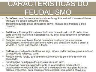  Econômicos – Economia essencialmente agrária, natural e autossuficiente:
produzia-se para o consumo imediato.
 Trabalho regulado pelas obrigações servis, fixadas pela tradição e pelo
costume.
 Políticas – Poder político descentralizado das mãos do rei. O poder local:
cada domínio feudal era independente, ou seja, cada feudo era governado
pelo seu senhor.
 Relação entre a nobreza feudal baseadas nos laços de suserania e
vassalagem: tornava-se suserano o nobre que doava um feudo a outro; e
vassalo, o nobre que recebia o feudo.
 Culturais – Cultura teocêntrica, ou seja, todo o poder político girava em torno
da autoridade religiosa, da fé.
 Predomínio da Igreja, que determinava o modo de pensar e de viver da
sociedade.
 Condenação pela Igreja dos juros (usura) e do lucro.
 Fenômenos naturais explicados pela fé. A sociedade medieval era
profundamente religiosa. Era comum a celebração de ritos para fazer as
plantas crescerem, para conseguir boa colheita, para pedir a chuva etc.
 