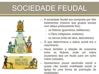  A sociedade feudal era composta por três
estamentos (mesmo que grupos sociais
com status praticamente fixo):
o os Nobres (guerreiros, bellatores);
o o Clero (religiosos, oratores);
o os servos (mão de obra, laboratores);
 O que determinava o status social era o
nascimento.
 Havia também a relação de suserania
entre os Nobres, onde um nobre
(suserano) doa um feudo para um outro
nobre (vassalo).
 Apresentava pouca ascensão social e
quase não existia mobilidade social (a
Igreja foi uma forma de promoção de
mobilidade)
 