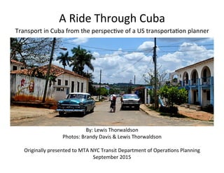 A	
  Ride	
  Through	
  Cuba	
  
Transport	
  in	
  Cuba	
  from	
  the	
  perspec7ve	
  of	
  a	
  US	
  transporta7on	
  planner	
  
By:	
  Lewis	
  Thorwaldson	
  
Photos:	
  Brandy	
  Davis	
  &	
  Lewis	
  Thorwaldson	
  
	
  
Originally	
  presented	
  to	
  MTA	
  NYC	
  Transit	
  Department	
  of	
  Opera7ons	
  Planning	
  
September	
  2015	
  
 