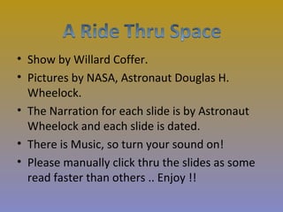 • Show by Willard Coffer.
• Pictures by NASA, Astronaut Douglas H.
  Wheelock.
• The Narration for each slide is by Astronaut
  Wheelock and each slide is dated.
• There is Music, so turn your sound on!
• Please manually click thru the slides as some
  read faster than others .. Enjoy !!
 