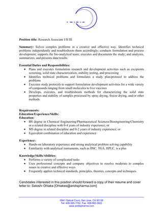 ARIDIS


Position title: Research Associate I/II/III

Summary: Solves complex problems in a creative and effective way. Identifies technical
problems independently and troubleshoots them accordingly; conducts formulation and process
development; supports the bio-analytical team; executes and documents the study; and analyzes,
summarizes, and presents data/results.

Essential Duties and Responsibilities:
   • Plans and executes formulation research and development activities such as excipients
       screening, solid state characterization, stability testing, and processing
   • Identifies technical problems and formulates a study plan/protocol to address the
       problems
   • Executes study protocols to support formulation development activities for a wide variety
       of compounds ranging from small molecules to live vaccines
   • Develops, executes, and troubleshoots methods for characterizing the solid state
       properties and stability of samples processed by spray drying, freeze drying, and/or other
       methods


Requirements:
Education/Experience/Skills:
Education:
   • BS degree in Chemical Engineering/Pharmaceutical Sciences/Bioengineering/Chemistry
      or a related discipline with 0-4 years of industry experience; or
   • MS degree in related discipline and 0-2 years of industry experience; or
   • Equivalent combination of education and experience

Experience:
   • Hands-on laboratory experience and strong analytical problem solving capability
   • Familiarity with analytical instruments, such as DSC, TGA, HPLC, is a plus

Knowledge/Skills/Abilities:
  • Performs a variety of complicated tasks
  • Uses professional concepts and company objectives to resolve moderate to complex
     issues in creative and effective ways
  • Frequently applies technical standards, principles, theories, concepts and techniques


Candidates interested in this position should forward a copy of their resume and cover
letter to: Satoshi Ohtake [Ohtakes@aridispharma.com]



                                 5941 Optical Court, San Jose, CA 95138
                                  Tel: 408-385-1742 Fax: 408-960-3822
                                          www.aridispharma.com
 
