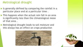 Metrological drought
 Is generally defined by comparing the rainfall in a
particular place and at a particular time .
 This happnes when the actual rain fall in an area
is significantly less than the climatological mean
of that area .
 Metrological drought leads to soil moisture and
this always has an effect on crops production
 