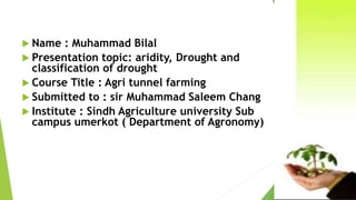  Name : Muhammad Bilal
 Presentation topic: aridity, Drought and
classification of drought
 Course Title : Agri tunnel farming
 Submitted to : sir Muhammad Saleem Chang
 Institute : Sindh Agriculture university Sub
campus umerkot ( Department of Agronomy)
 