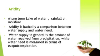 Aridity
• A long term Lake of water , rainfall or
moisture
• Aridity is basically a comparison between
water supply and water need.
• Water supply in general is the amount of
water received from precipitation, while
water need is measured in terms of
evapotranspiration.
 