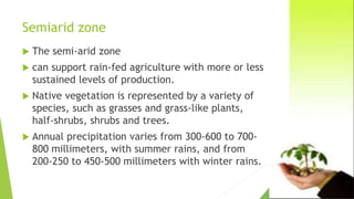 Semiarid zone
 The semi-arid zone
 can support rain-fed agriculture with more or less
sustained levels of production.
 Native vegetation is represented by a variety of
species, such as grasses and grass-like plants,
half-shrubs, shrubs and trees.
 Annual precipitation varies from 300-600 to 700-
800 millimeters, with summer rains, and from
200-250 to 450-500 millimeters with winter rains.
 