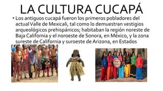 LA CULTURA CUCAPÁ
• Los antiguos cucapá fueron los primeros pobladores del
actualValle de Mexicali, tal como lo demuestran vestigios
arqueológicos prehispánicos; habitaban la región noreste de
Baja California y el noroeste de Sonora, en México, y la zona
sureste de California y suroeste de Arizona, en Estados
Unidos
 