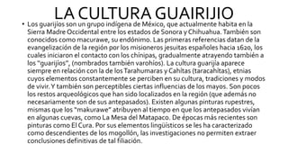LA CULTURA GUAIRIJIO
• Los guarijíos son un grupo indígena de México, que actualmente habita en la
Sierra Madre Occidental entre los estados de Sonora y Chihuahua.También son
conocidos como macurawe, su endónimo. Las primeras referencias datan de la
evangelización de la región por los misioneros jesuitas españoles hacia 1620, los
cuales iniciaron el contacto con los chínipas, gradualmente atrayendo también a
los ‘‘guarijíos’’, (nombrados también varohíos). La cultura guarijía aparece
siempre en relación con la de losTarahumaras y Cahítas (taracahítas), etnias
cuyos elementos constantemente se perciben en su cultura, tradiciones y modos
de vivir.Y también son perceptibles ciertas influencias de los mayos. Son pocos
los restos arqueológicos que han sido localizados en la región (que además no
necesariamente son de sus antepasados). Existen algunas pinturas rupestres,
mismas que los “makurawe” atribuyen al tiempo en que los antepasados vivían
en algunas cuevas, como La Mesa del Matapaco. De épocas más recientes son
pinturas como El Cura. Por sus elementos lingüísticos se les ha caracterizado
como descendientes de los mogollón, las investigaciones no permiten extraer
conclusiones definitivas de tal filiación.
 