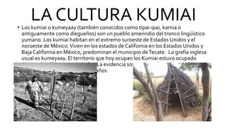 LA CULTURA KUMIAI
• Los kumiai o kumeyaay (también conocidos como tipai-ipai, kamia o
antiguamente como diegueños) son un pueblo amerindio del tronco lingüístico
yumano. Los kumiai habitan en el extremo suroeste de Estados Unidos y el
noroeste de México.Viven en los estados de California en los Estados Unidos y
Baja California en México, predominan el municipio deTecate. La grafía inglesa
usual es kumeyaay. El territorio que hoy ocupan los Kumiai estuvo ocupado
durante los últimos 12.000 años La evidencia sostiene que los orígenes del grupo
se encuentran hacen unos 1000 años.
 