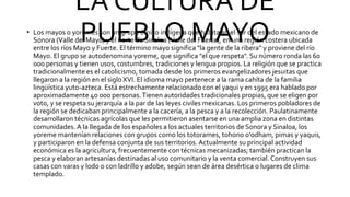 LA CULTURA DE
PUEBLO MAYO
• Los mayos o yoremes son un grupo étnico indígena que habita en el sur del estado mexicano de
Sonora (Valle del Mayo) y el norte de Sinaloa (Valle del Fuerte), en una región costera ubicada
entre los ríos Mayo y Fuerte. El término mayo significa "la gente de la ribera" y proviene del río
Mayo. El grupo se autodenomina yoreme, que significa "el que respeta". Su número ronda las 60
000 personas y tienen usos, costumbres, tradiciones y lengua propios. La religión que se practica
tradicionalmente es el catolicismo, tomada desde los primeros evangelizadores jesuitas que
llegaron a la región en el siglo XVI. El idioma mayo pertenece a la rama cahíta de la familia
lingüística yuto-azteca. Está estrechamente relacionado con el yaqui y en 1995 era hablado por
aproximadamente 40 000 personas.Tienen autoridades tradicionales propias, que se eligen por
voto, y se respeta su jerarquía a la par de las leyes civiles mexicanas. Los primeros pobladores de
la región se dedicaban principalmente a la cacería, a la pesca y a la recolección. Paulatinamente
desarrollaron técnicas agrícolas que les permitieron asentarse en una amplia zona en distintas
comunidades. A la llegada de los españoles a los actuales territorios de Sonora y Sinaloa, los
yoreme mantenían relaciones con grupos como los totorames, tohono o'odham, pimas y yaquis,
y participaron en la defensa conjunta de sus territorios.Actualmente su principal actividad
económica es la agricultura, frecuentemente con técnicas mecanizadas; también practican la
pesca y elaboran artesanías destinadas al uso comunitario y la venta comercial. Construyen sus
casas con varas y lodo o con ladrillo y adobe, según sean de área desértica o lugares de clima
templado.
 