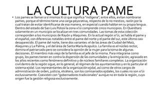 LA CULTURA PAME
• Los pames se llaman a sí mismos Xi úi que significa "indígena"; entre ellos, evitan nombrarse
pames, porque el término tiene una carga peyorativa, respecto de lo no mestizo, razón por la
cual tratan de evitar identificarse de esa manera, en especial cuando hablan en su propia lengua.
Dentro del estado de San Luis Potosí la zona xi'úi comprende cinco municipios. En Querétaro
solamente en un municipio se localizan en tres comunidades. Las tomas de esta colección
corresponden a los municipios de Rayón y Alaquines. En la actual región xi'úi, se habla el pame y
el español, con diferencias notables entre el pame del norte y el pame del sur, este último casi
desaparecido. El pame del norte, tiene dos variantes: el de las áreas de Ciudad del Maíz,
Alaquines y La Palma, y el del área de Santa MaríaAcapulco. La familia es el núcleo rector,
domina el patriarcado pero se considera la opinión de la mujer para la toma de algunas
decisiones. El miembro más viejo de la familia es el jefe de la misma. Para integrarse como
grupo, los pames tienen en contra la dispersión de las comunidades y la emigración; agravado en
los años recientes como fenómeno definitivo y de núcleos familiares completos. La organización
civil dentro de la región sigue, en lo general, el régimen de los ayuntamientos y en lo particular el
sistema ejidal. Los representantes de la organización ejidal, así como de otros cargos de
administración de orden, justicia, etcétera, son los comisariados ejidales, los cuales no son xi'úi
exclusivamente. Coexisten con "gobernadores tradicionales" aunque no en toda la región, cuyo
origen fue la gestión religiosa exclusivamente.
 
