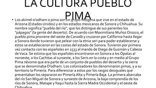 LA CULTURA PUEBLO
PIMA
• Los akimel o'odham o pima son un grupo indígena que vive en el estado de
Arizona (Estados Unidos) y en los estados mexicanos de Sonora y Chihuahua. Su
nombre significa "pueblo del río", que los distingue de sus parientes los
"pápagos" (la gente del desierto). De acuerdo con Maximiliano Muñoz Orozco, el
pueblo pima proviene del oeste de Canadá y cruzaron por California hasta llegar
a Sonora donde tuvieron que pelear con la etnia seri para poder establecerse y
estos se establecieron en las costas del estado de Sonora.Tuvieron por primera
vez contacto con los españoles en 1533 al mando de Diego de Guzmán y Cabeza
deVaca. Se estima que los españoles encontraron en Sonora a los Ópatas al
noroeste, a los Cachitas al suroeste, a los Seris en la costa y en medio al Grupo
Pima névome que era parte de un conjunto de pueblos del desierto y la sierra
que se denominaba O’odham. Los colonizadores los denominaron pimas, y a su
territorio la Pimería. Para diferenciar a estos por los rasgos desiguales que
presentaban los separaron en Pimería Alta y Pimería Baja. La primera abarcaba
del río San Miguel de Sonora y suroeste de Arizona, la baja comprendía de los
ríos de Sonora, Matape yYaqui hasta la Sierra Madre Occidental y el oeste de
 