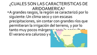 ¿CUALES SON LAS CARACTERISTICAS DE
ARIDOAMERICA?
•A grandes rasgos, la región se caracterizó por lo
siguiente: Un clima seco y con escasas
precipitaciones, sin contar con grandes ríos que
permitieran la irrigación del terreno, y por lo
tanto muy pocos márgenes para la agricultura.
El verano era caluroso y el invierno helado.
 