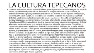 LA CULTURATEPECANOS
• Los tepecanos son un pueblo nativo de México que antiguamente habitaba la región del norte de
Jalisco y posiblemente partes del sur de Zacatecas. Lingüísticamente y culturalmente, la
diferencia entre este grupo y los tepehuanes del sur era mínima, así que algunos antropólogos,
tal como JohnAlden Mason, los consideran ser una etnia única con dos núcleos geográficos
distintos. Los tepecanos, los tepehuanes del sur, los tepehuanes del norte, los tepehuanes, los
pimas y los pápagos componen la ramaTepima de la familia uto-azteca. Según los relatos de los
frailes Pedro del Monte y Andrés de Medina, quienes fueron de los primeros misionarios de llegar
a la región que actualmente es el norte de Jalisco en el año 1581, sabemos que Chimaltitán y
Nostic eran poblaciones tepehuanas.Además, los documentos revisados por el padre Nicolás
Valdés Huerta nos dan a saber que los pobladores originales de Colotlán al tiempo de contacto
español, a quienes se les llamaba tochos, también eran tepehuanes, aunque parece que llegaron
muchos caxcanes a ese pueblo más tarde en el siglo XVII. Entre los habitantes originales de El
Teúl (a quienes se les refería comoTezol) también parece haber habido tepehuanes, ya que se
hablaba el idioma tepehuano en el pueblo, aunque queda claro que este pueblo se consideraba
una población principalmente caxcana. Estos datos coinciden con la historia oral de los
tepehuanes locales quienes cuentan que su territorio abarcaba desde la Sierra de los Morones al
oriente hasta la Sierra de los huicholes al poniente y desde Azqueltán en el norte hasta San
Cristóbal de la Barranca al sur. Muchas de estas poblaciones fueron abandonadas con la llegada
de los españoles, especialmente esas en el límite sur del territorio, de donde migraron hacia
otras regiones tepehuanas en el norte, incluyendo Durango, dejando la concentración local de
tepehuanes en la región deVilla Guerrero.
 