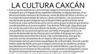 LA CULTURA CAXCÁN
• Eran un grupo sedentario o seminómada indígena Chichimeca del tronco
utoazteca que a la llegada de los españoles habitaban en Aguascalientes, el sur
del actual estado mexicano de Zacatecas, zonas de Altos de Jalisco y Ameca, un
municipio del actual estado de Jalisco y zonas colindantes. Los caxcanes eran
uno de los seis grupos indígenas que se denominaban genéricamente como
chichimecas y que conformaron junto con los otros grupos la alianza que durante
una década detuvo el avance español. Fray AntonioTello (1567-1653) decía que
era una de las siete tribus que salieron de Aztlán, junto con los mexicas porque
«los pueblos de caxcanes son gente que casi habla el lenguaje mexica y se
precian de descender de los mexicas pero no hablan el lenguaje tan culto y
refinadamente como ellos Otra teoría, más contemporánea, dice que los
caxcanes son los remanentes de un imperio nahua que tuvo capital en
Chicomostoc (actual yacimiento arqueológico de La Quemada), cerca de cuando
habían salido de Aztlán pero que el ataque continuo de los zacatecos, produjo
que abandonaran el territorio y emigraran al valle de México y que los que no
emigraron se convirtieron en los caxcanes. Los caxcanes se extinguieron a causa
de que el mestizaje fue extraordinario en la región y a causa de la guerra y la
 