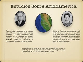 Estudios Sobre Aridoamérica
Es una región compuesta en su mayoría
por pobladores cazadores recolectores y
nómadas. La zona comprende áreas
ubicadas en el suroeste de estados
unidos y norte de México que revelan
distintos grados de desarrollo, se
compone de diversos núcleos naturales.
Ubica la frontera septentrional del
territorio chichimeca en el paralelo
38°N, línea limítrofe que osciló en el
tiempo. Así entonces la Chichimecatlalli
se distribuye en el enorme territorio
comprendido entre el Río Lerma, hasta
el sur de Utah y Colorado.
Aridoamérica se situaría al norte de Mesoamérica, siendo el
límite hipotético de separación entre ambas una imaginaria línea
coincidente con los ríos Santiago-Lerma y Pánuco.
 